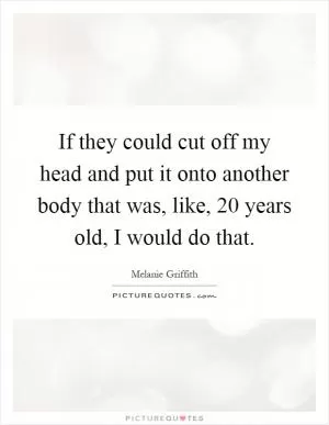 If they could cut off my head and put it onto another body that was, like, 20 years old, I would do that Picture Quote #1