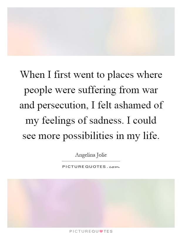 When I first went to places where people were suffering from war and persecution, I felt ashamed of my feelings of sadness. I could see more possibilities in my life Picture Quote #1