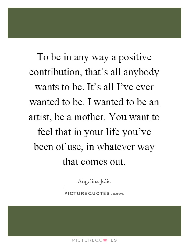 To be in any way a positive contribution, that's all anybody wants to be. It's all I've ever wanted to be. I wanted to be an artist, be a mother. You want to feel that in your life you've been of use, in whatever way that comes out Picture Quote #1