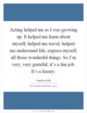 Acting helped me as I was growing up. It helped me learn about myself, helped me travel, helped me understand life, express myself, all those wonderful things. So I’m very, very grateful; it’s a fun job. It’s a luxury Picture Quote #1