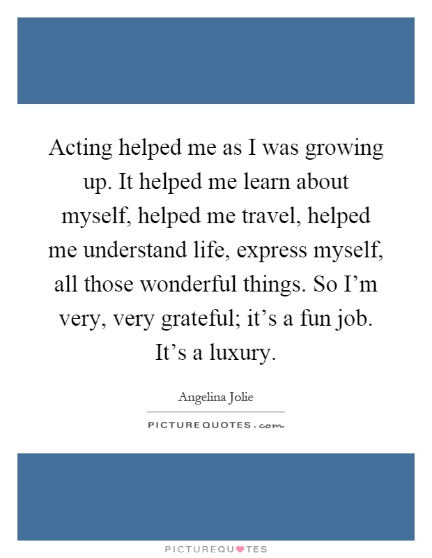 Acting helped me as I was growing up. It helped me learn about myself, helped me travel, helped me understand life, express myself, all those wonderful things. So I'm very, very grateful; it's a fun job. It's a luxury Picture Quote #1