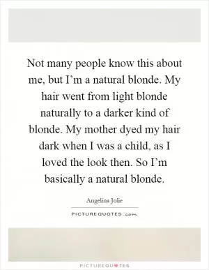 Not many people know this about me, but I’m a natural blonde. My hair went from light blonde naturally to a darker kind of blonde. My mother dyed my hair dark when I was a child, as I loved the look then. So I’m basically a natural blonde Picture Quote #1