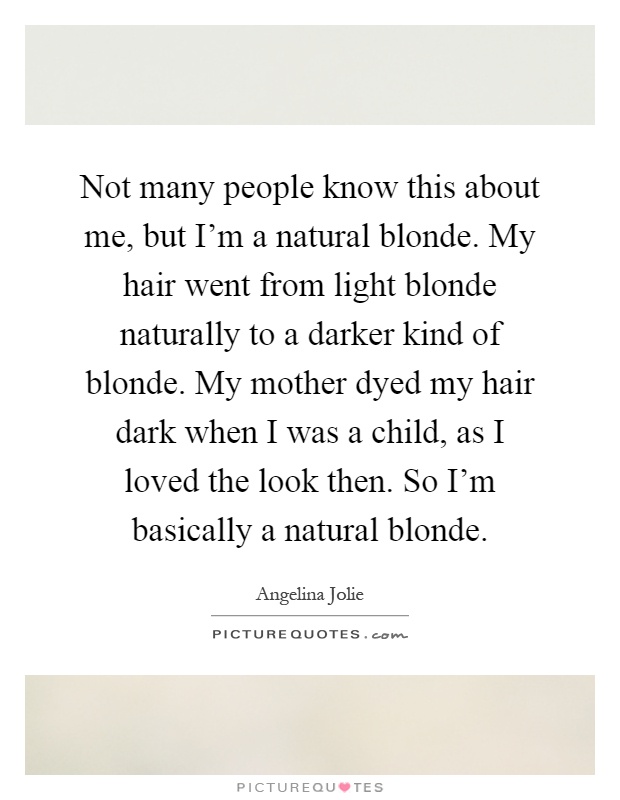 Not many people know this about me, but I'm a natural blonde. My hair went from light blonde naturally to a darker kind of blonde. My mother dyed my hair dark when I was a child, as I loved the look then. So I'm basically a natural blonde Picture Quote #1