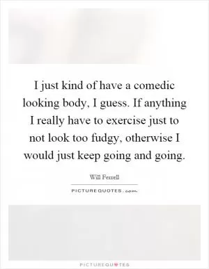 I just kind of have a comedic looking body, I guess. If anything I really have to exercise just to not look too fudgy, otherwise I would just keep going and going Picture Quote #1