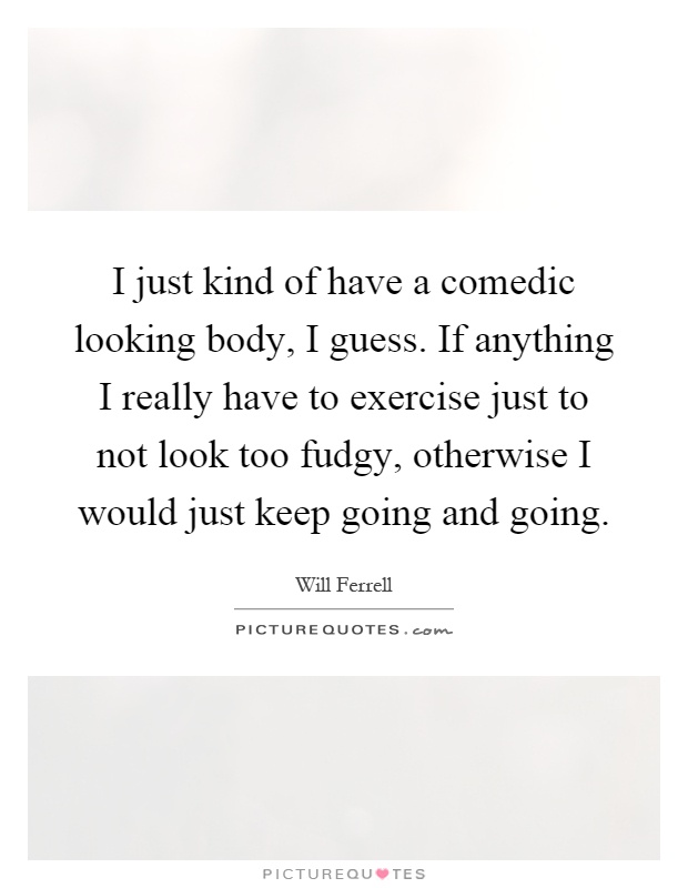 I just kind of have a comedic looking body, I guess. If anything I really have to exercise just to not look too fudgy, otherwise I would just keep going and going Picture Quote #1