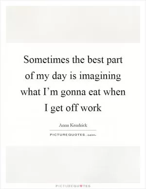 Sometimes the best part of my day is imagining what I’m gonna eat when I get off work Picture Quote #1