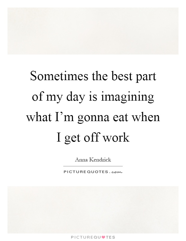 Sometimes the best part of my day is imagining what I'm gonna eat when I get off work Picture Quote #1