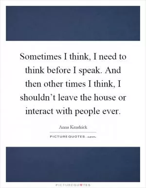 Sometimes I think, I need to think before I speak. And then other times I think, I shouldn’t leave the house or interact with people ever Picture Quote #1