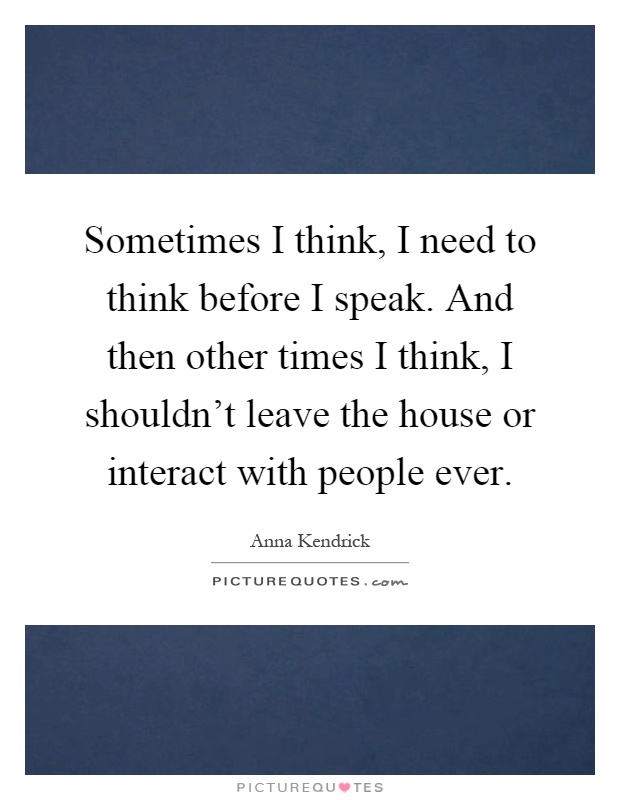 Sometimes I think, I need to think before I speak. And then other times I think, I shouldn't leave the house or interact with people ever Picture Quote #1
