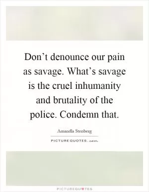 Don’t denounce our pain as savage. What’s savage is the cruel inhumanity and brutality of the police. Condemn that Picture Quote #1