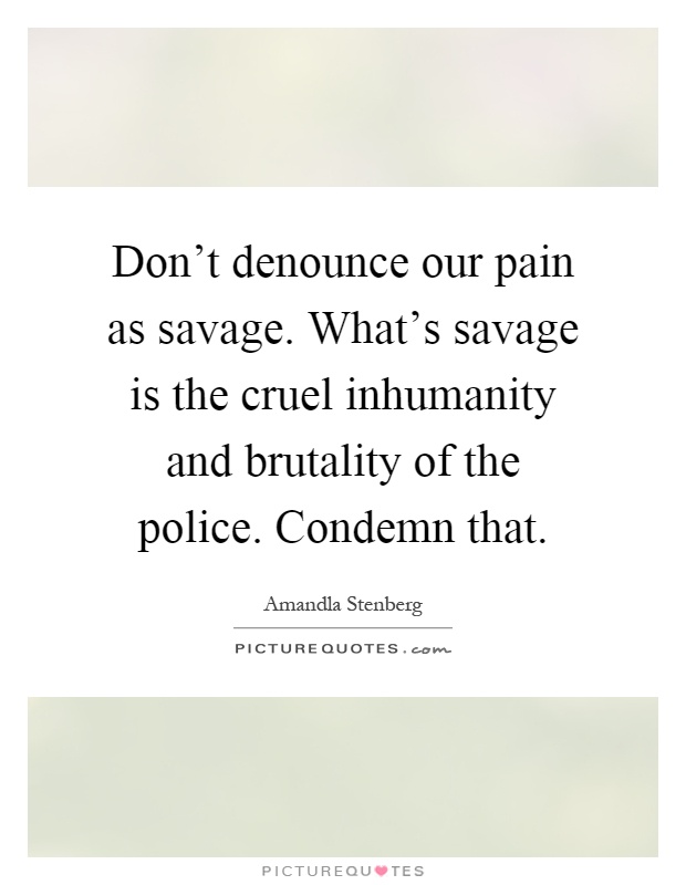 Don't denounce our pain as savage. What's savage is the cruel inhumanity and brutality of the police. Condemn that Picture Quote #1