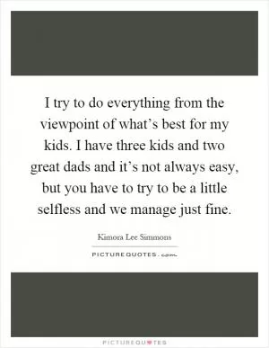 I try to do everything from the viewpoint of what’s best for my kids. I have three kids and two great dads and it’s not always easy, but you have to try to be a little selfless and we manage just fine Picture Quote #1