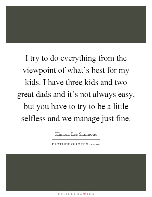 I try to do everything from the viewpoint of what's best for my kids. I have three kids and two great dads and it's not always easy, but you have to try to be a little selfless and we manage just fine Picture Quote #1