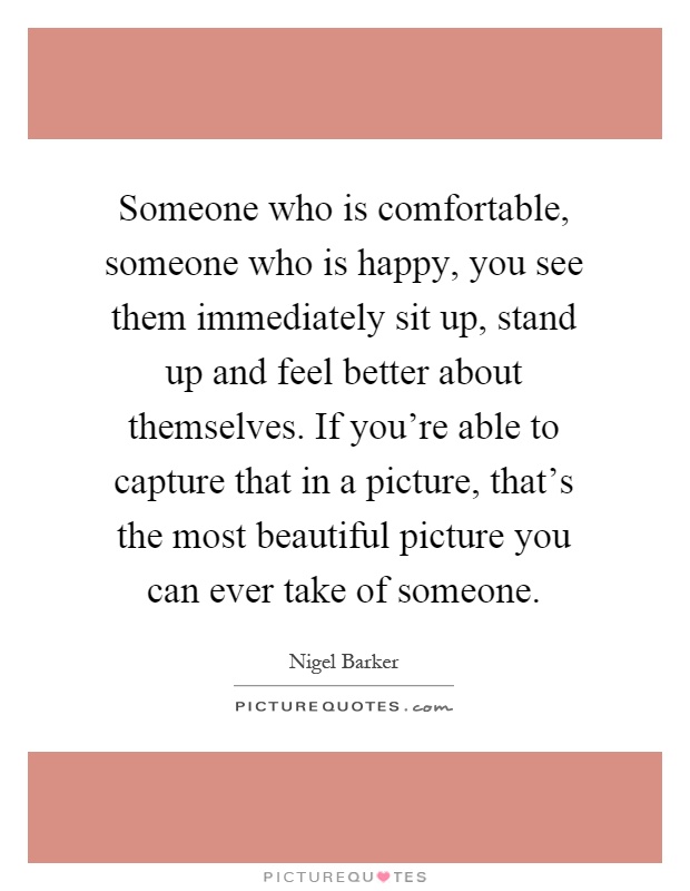 Someone who is comfortable, someone who is happy, you see them immediately sit up, stand up and feel better about themselves. If you're able to capture that in a picture, that's the most beautiful picture you can ever take of someone Picture Quote #1