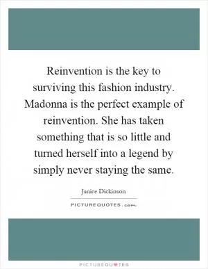 Reinvention is the key to surviving this fashion industry. Madonna is the perfect example of reinvention. She has taken something that is so little and turned herself into a legend by simply never staying the same Picture Quote #1