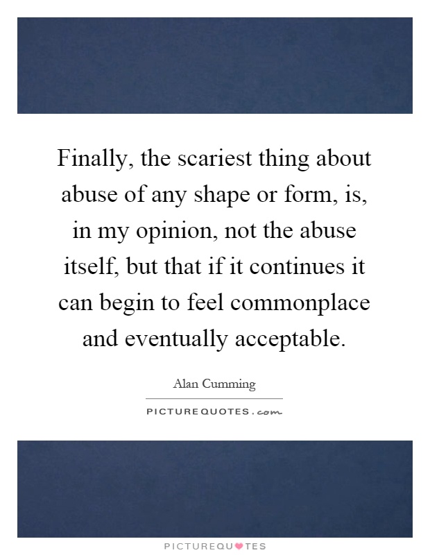 Finally, the scariest thing about abuse of any shape or form, is, in my opinion, not the abuse itself, but that if it continues it can begin to feel commonplace and eventually acceptable Picture Quote #1