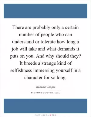 There are probably only a certain number of people who can understand or tolerate how long a job will take and what demands it puts on you. And why should they? It breeds a strange kind of selfishness immersing yourself in a character for so long Picture Quote #1
