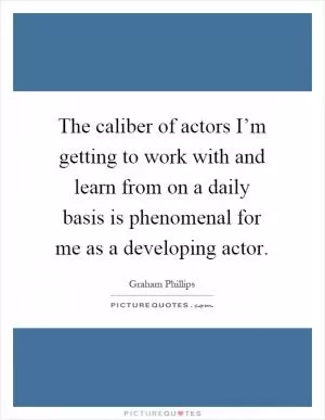 The caliber of actors I’m getting to work with and learn from on a daily basis is phenomenal for me as a developing actor Picture Quote #1