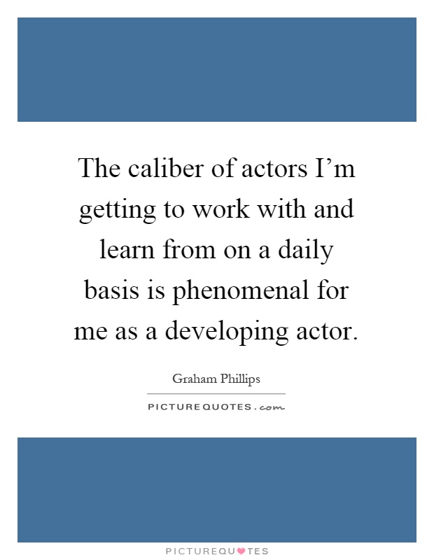 The caliber of actors I'm getting to work with and learn from on a daily basis is phenomenal for me as a developing actor Picture Quote #1