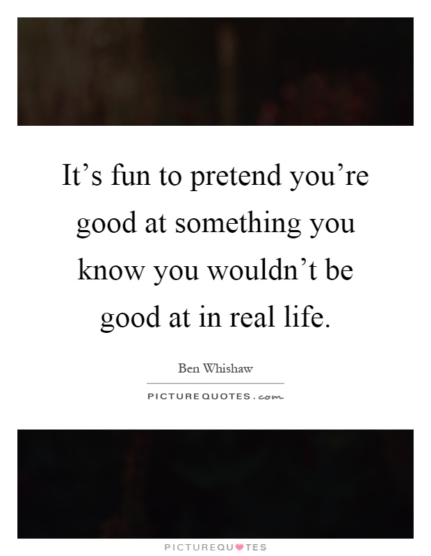 It's fun to pretend you're good at something you know you wouldn't be good at in real life Picture Quote #1