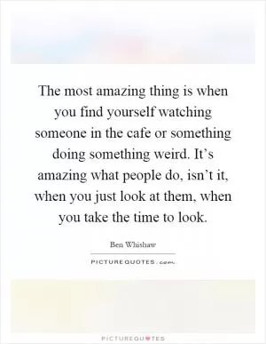 The most amazing thing is when you find yourself watching someone in the cafe or something doing something weird. It’s amazing what people do, isn’t it, when you just look at them, when you take the time to look Picture Quote #1