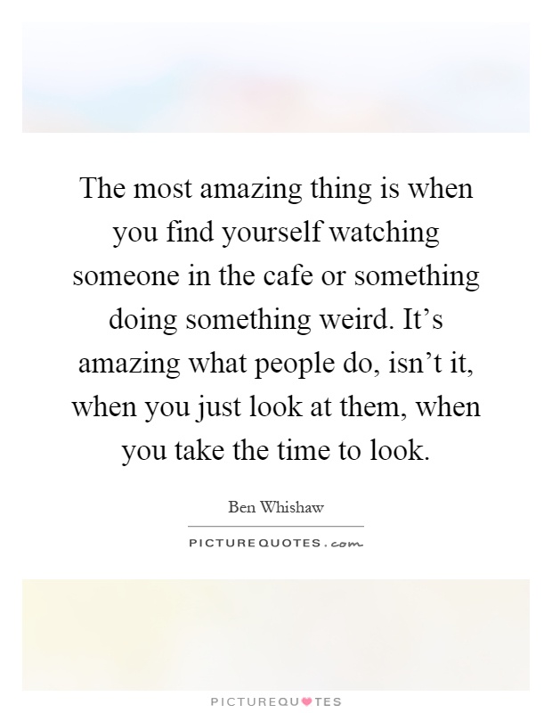 The most amazing thing is when you find yourself watching someone in the cafe or something doing something weird. It's amazing what people do, isn't it, when you just look at them, when you take the time to look Picture Quote #1