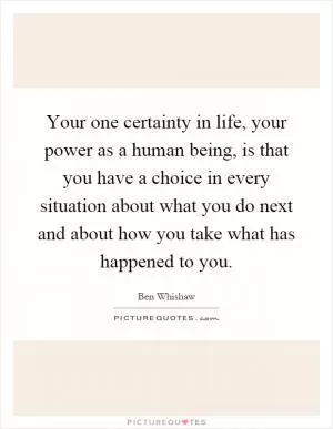 Your one certainty in life, your power as a human being, is that you have a choice in every situation about what you do next and about how you take what has happened to you Picture Quote #1