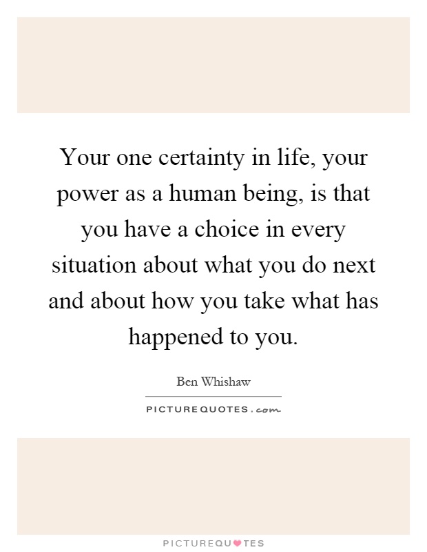 Your one certainty in life, your power as a human being, is that you have a choice in every situation about what you do next and about how you take what has happened to you Picture Quote #1