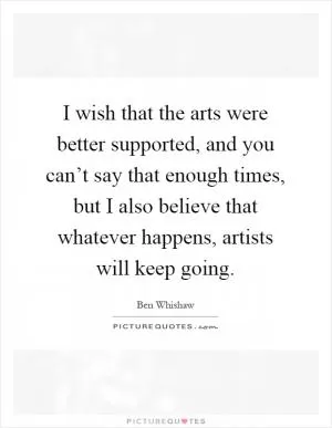 I wish that the arts were better supported, and you can’t say that enough times, but I also believe that whatever happens, artists will keep going Picture Quote #1