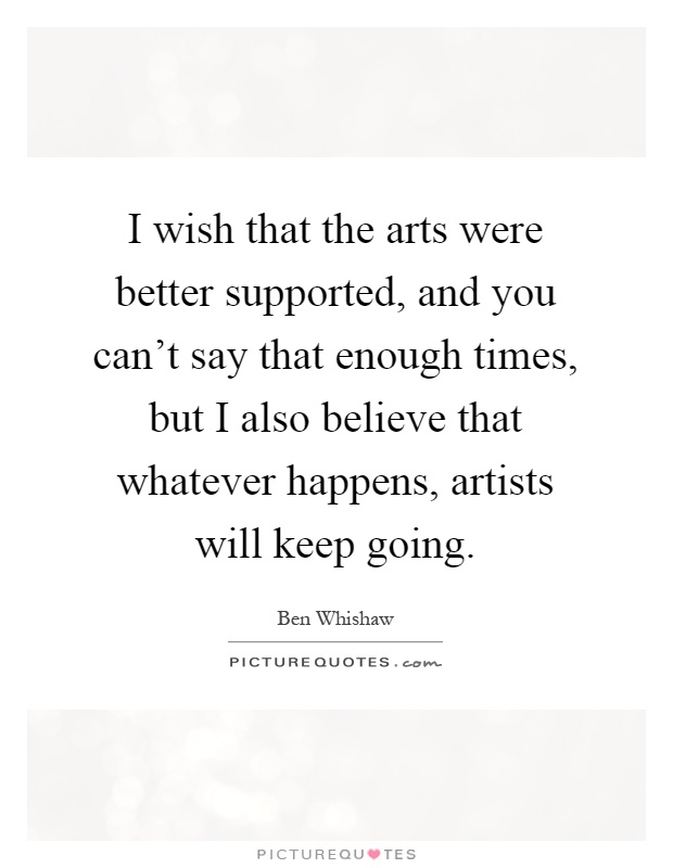 I wish that the arts were better supported, and you can't say that enough times, but I also believe that whatever happens, artists will keep going Picture Quote #1