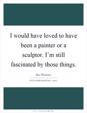I would have loved to have been a painter or a sculptor. I’m still fascinated by those things Picture Quote #1