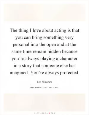 The thing I love about acting is that you can bring something very personal into the open and at the same time remain hidden because you’re always playing a character in a story that someone else has imagined. You’re always protected Picture Quote #1