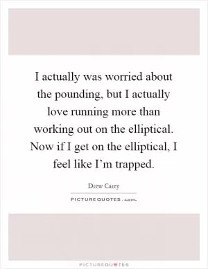 I actually was worried about the pounding, but I actually love running more than working out on the elliptical. Now if I get on the elliptical, I feel like I’m trapped Picture Quote #1