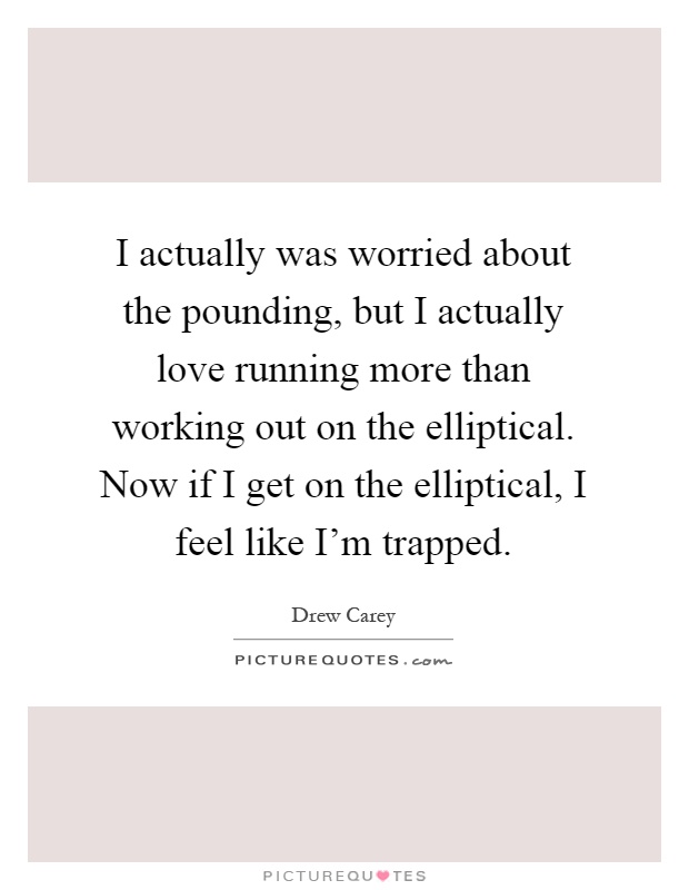 I actually was worried about the pounding, but I actually love running more than working out on the elliptical. Now if I get on the elliptical, I feel like I'm trapped Picture Quote #1