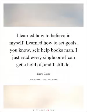 I learned how to believe in myself. Learned how to set goals, you know, self help books man. I just read every single one I can get a hold of, and I still do Picture Quote #1
