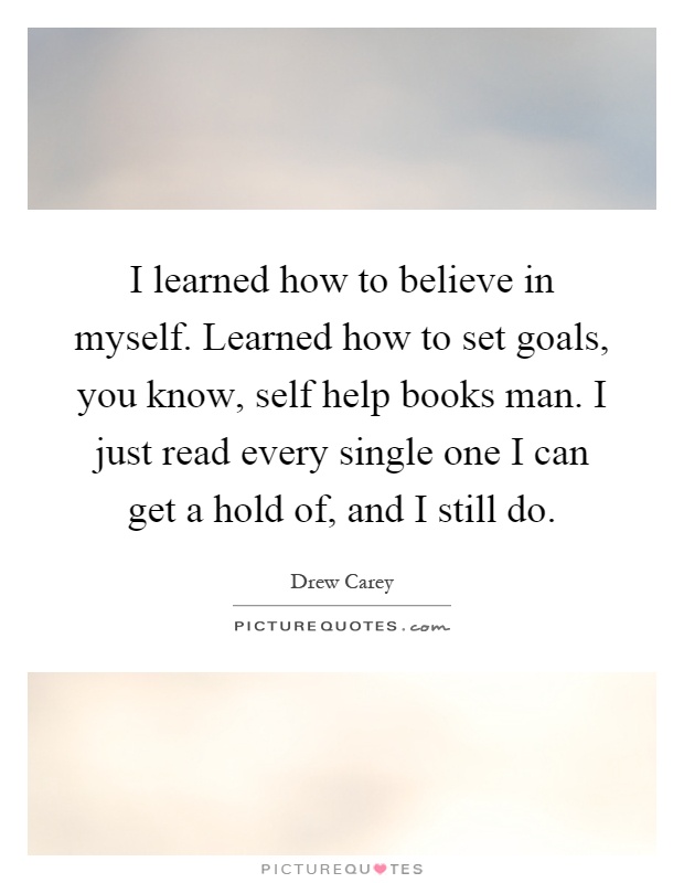 I learned how to believe in myself. Learned how to set goals, you know, self help books man. I just read every single one I can get a hold of, and I still do Picture Quote #1