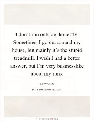 I don’t run outside, honestly. Sometimes I go out around my house, but mainly it’s the stupid treadmill. I wish I had a better answer, but I’m very businesslike about my runs Picture Quote #1