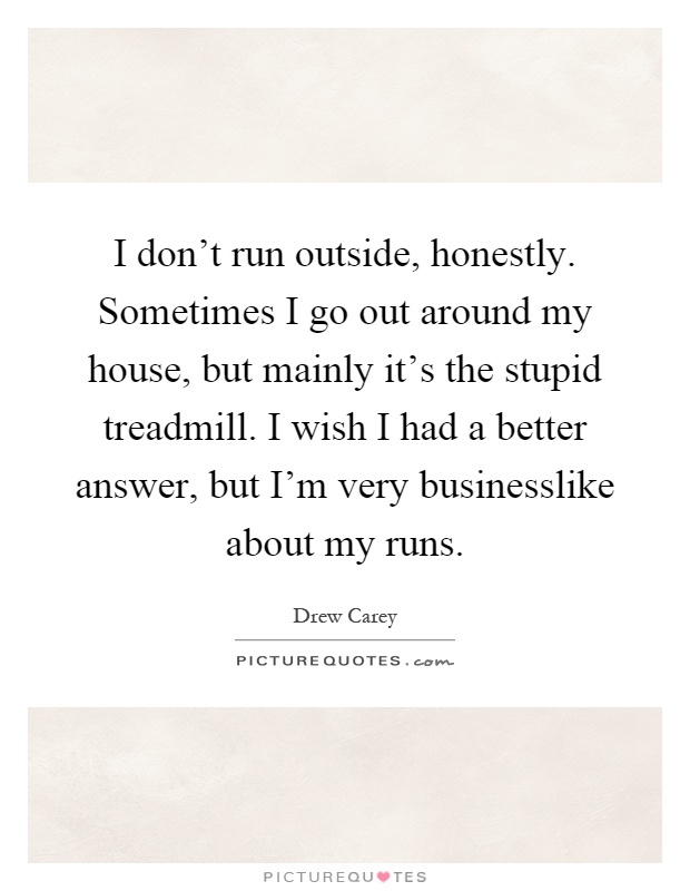 I don't run outside, honestly. Sometimes I go out around my house, but mainly it's the stupid treadmill. I wish I had a better answer, but I'm very businesslike about my runs Picture Quote #1