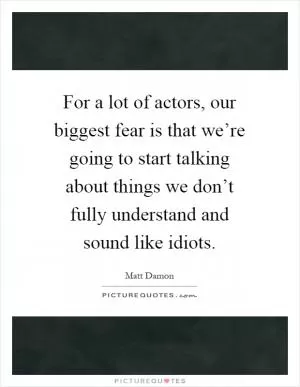 For a lot of actors, our biggest fear is that we’re going to start talking about things we don’t fully understand and sound like idiots Picture Quote #1