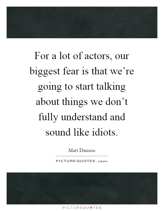 For a lot of actors, our biggest fear is that we're going to start talking about things we don't fully understand and sound like idiots Picture Quote #1