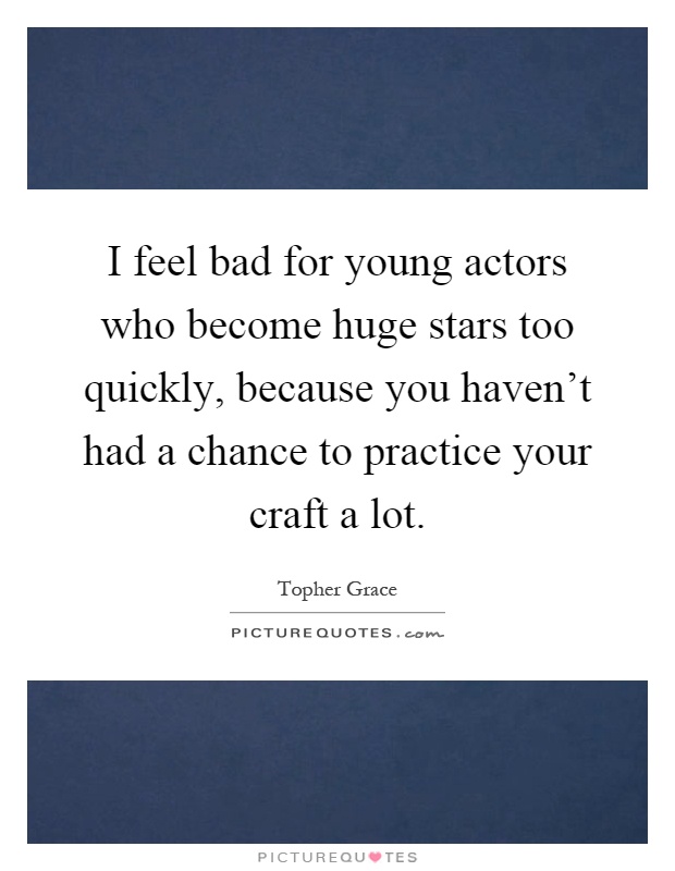 I feel bad for young actors who become huge stars too quickly, because you haven't had a chance to practice your craft a lot Picture Quote #1