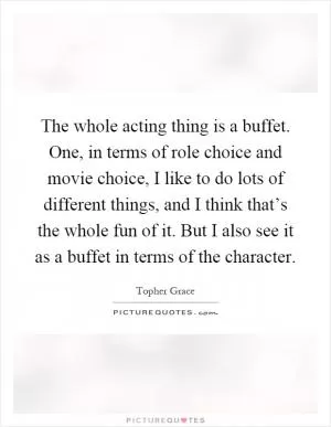 The whole acting thing is a buffet. One, in terms of role choice and movie choice, I like to do lots of different things, and I think that’s the whole fun of it. But I also see it as a buffet in terms of the character Picture Quote #1