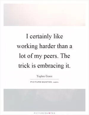 I certainly like working harder than a lot of my peers. The trick is embracing it Picture Quote #1
