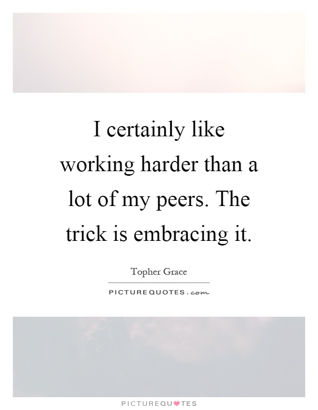 I certainly like working harder than a lot of my peers. The trick is embracing it Picture Quote #1