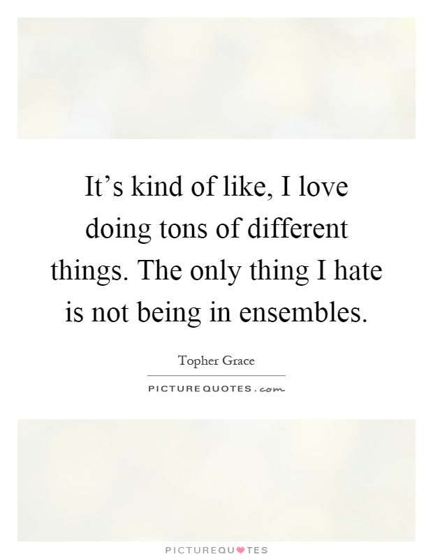It's kind of like, I love doing tons of different things. The only thing I hate is not being in ensembles Picture Quote #1
