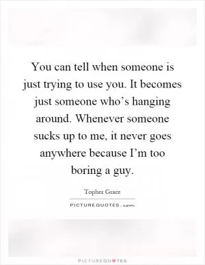 You can tell when someone is just trying to use you. It becomes just someone who’s hanging around. Whenever someone sucks up to me, it never goes anywhere because I’m too boring a guy Picture Quote #1