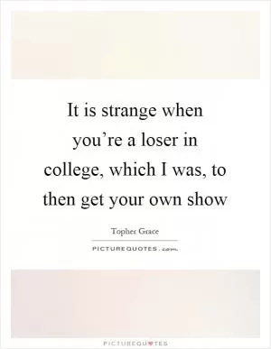 It is strange when you’re a loser in college, which I was, to then get your own show Picture Quote #1