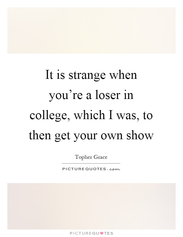 It is strange when you're a loser in college, which I was, to then get your own show Picture Quote #1