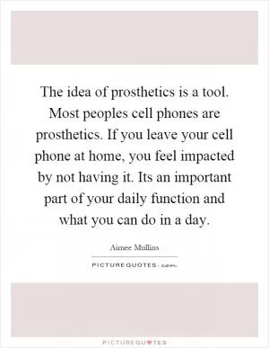 The idea of prosthetics is a tool. Most peoples cell phones are prosthetics. If you leave your cell phone at home, you feel impacted by not having it. Its an important part of your daily function and what you can do in a day Picture Quote #1