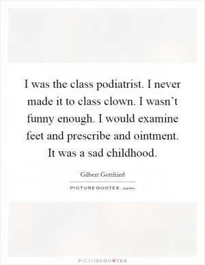 I was the class podiatrist. I never made it to class clown. I wasn’t funny enough. I would examine feet and prescribe and ointment. It was a sad childhood Picture Quote #1